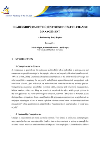 LEADERSHIP COMPETENCIES FOR SUCCESSFUL CHANGE
MANAGEMENT
A Preliminary Study Report
Prepared by:
Milan Pagon, Emanuel Banutai, Uroš Bizjak
University of Maribor, Slovenia
1 INTRODUCTION
1.1Competencies in General
A competence in general can be understood as the ability of an individual to activate, use and
connect the acquired knowledge in the complex, diverse and unpredictable situations (Perrenoud,
1997, in Svetlik, 2005). Gruban (2003) defines competencies as the ability to use knowledge and
other capabilities, necessary for successful and efficient accomplishment of an appointed task,
transaction of work, goal realization, or performance of a certain role in the business process.
Competencies encompass knowledge, expertise, skills, personal and behavioral characteristics,
beliefs, motives, values, etc. They are behavioral records of the roles, which people perform in
the work processes. To avoid terminological confusion, Ellström (1997; cited in Virtanen, 2000)
distinguishes a competence from a qualification. He considers competence as an attribute of an
employee referring to “a kind of human capital or a human resource that can be transformed into
productivity” while qualification is understood as “requirements of a certain class of work tasks
(a job)”.
1.2 Leadership Competencies
Changes in organizations are more and more common. They appear at faster pace and employees
are expected to be even more adaptable. Leaders play an important role in setting an example for
all those values, behaviors and considerations expected from employees. Leaders have to achieve
 