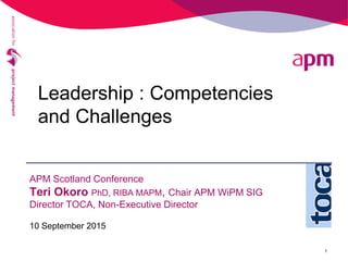 APM Scotland Conference
Teri Okoro PhD, RIBA MAPM, Chair APM WiPM SIG
Director TOCA, Non-Executive Director
10 September 2015
1
Leadership : Competencies
and Challenges
 