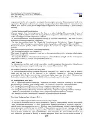 European Journal of Business and Management                                                          www.iiste.org
ISSN 2222-1905 (Paper) ISSN 2222-2839 (Online)
Vol 4, No.7, 2012


competences needed to gain competitive advantage in the market place across the three management levels of the
organizations. Competent Leadership can integrate management practices, differentiate the organization, and
establish guide direction toward growth and prosperity; Competencies are a critical leverage to produce strategic
leadership.

  Problem Statement and Study Questions
It became apparent from what was presented that there as an acknowledged problem concerning the issue of
establishing an effective framework that link strategic leadership competencies and competitive advantage. Also, the
level of leadership possession to competencies is not clear.
The American Management Association sponsored research on leadership in which nearly 2,000 global executives
were studied for insights on leadership competencies.
  The study determined that future Top 5 Leadership Competencies are the following: Strategy development,
communication skills, fostering innovation and creativity, developing leaders, and hiring talent (Horwath, 2006).
Based on the research problem, and this ultimate purpose, the research was design to address the following
questions:
What competencies do the Jordanian leadership equipped with?
  How strong are leadership in these competencies?
What impacts the leadership competencies would have on the organizational competitive advantage in the Jordanian
Telecommunication Industry.
  How aligned is Jordanian Telecommunication Companies (JTC's) leadership strength with the most important
competencies according to American Management Association list?

 Study Objective
The ultimate objective of this study is to develop and test a model that captures the relationships effects between
leadership competencies and competitive advantage in the Jordanian Telecom industry (JTI).

 The Proposed Framework, Hypothesis and Study Model
The study developed a conceptual framework that consists of two parts which depicts the study model as shown in
(figure one): the first part of the framework is the Leadership Competencies: Strategy development,
communication skills, fostering innovation and creativity, developing leaders, and hiring talent. The second part
illustrated the integration of cost leadership and differentiation strategy (competitive advantage).

The main hypothesis of the study:
There is a significant impact of Leadership Competencies on gaining competitive advantage by the Jordanian
telecommunication companies in the Jordanian market. The hypothesis is broken in to five minor hypotheses:
There is a significant impact of Strategy development competence on gaining competitive advantage.
There is a significant impact of communication skills competence on gaining competitive advantage.
There is a significant impact of "fostering innovation and creativity" competence on gaining competitive advantage.
    There is a significant impact of developing leader's competence on gaining competitive advantage.
There is a significant impact of hiring talent competence on gaining competitive advantage.

Theoretical Background and Literature Review

The foundation and development of Telecommunications Industry in Jordan
The market is the most liberalized in the region. Incumbent JTG, operating as Orange Jordan, has been privatized and
France Telecom owns a controlling 51% share. Competition is allowed in all sectors of the market. Jordan has a
highly developed telecommunications network . Telephone usage (both landlines and mobiles) is high, and although
internet penetration is still relatively low at 38.0% of the population, user numbers are expanding rapidly. The
government will continue to stress the importance of the information and telecommunication technologies (ICT)
sector to the wider economy and hopes to cement Jordan’s place as a regional ICT leader over the medium to long
term meanwhile, government is working to address employment issues and education related to sector by
                                                       235
 