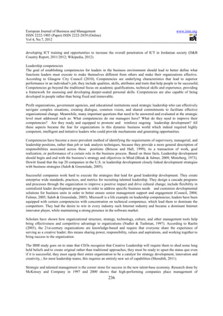 European Journal of Business and Management                                                                 www.iiste.org
ISSN 2222-1905 (Paper) ISSN 2222-2839 (Online)
Vol 4, No.7, 2012


developing ICT training and opportunities to increase the overall penetration of ICT in Jordanian society (D&B
Country Report, 2011/2012; Wikipedia, 2012).

Leadership competencies
The goal of establishing competencies for leaders in the business environment should lead to better define what
functions leaders must execute to make themselves different from others and make their organizations effective.
According to Glasgow City Council (2010), Competencies are underlying characteristics that lead to superior
performance in an individual’s job, they include qualities, skills, attributes and traits that help people to be successful;
Competencies go beyond the traditional focus on academic qualifications, technical skills and experience, providing
a framework for assessing and developing deeper-seated personal skills. Competencies are also capable of being
developed in people rather than being fixed and immovable.

Profit organizations, government agencies, and educational institutions need strategic leadership who can effectively
navigate complex situations, creating dialogue, common vision, and shared commitments to facilitate effective
organizational change. Meanwhile, many important questions that need to be answered and evaluated at the strategic
level must addressed such as: What competencies do our managers have? What do they need to improve their
competencies? Are they ready and equipped to promote and reinforce ongoing leadership development? All
these aspects became the fear for organizations in this dynamic business world which indeed required highly
competent, intelligent and initiative leaders who could provide mechanisms and generating opportunities.

Competencies have become a more prevalent method of identifying the requirements of supervisory, managerial, and
leadership positions, rather than job or task analysis techniques, because they provide a more general description of
responsibilities associated across these positions (Briscoe and Hall, 1999); its a transaction of work, goal
realization, or performance of a certain role in the business process. Based on these facts, Leadership development
should begin and end with the business’s strategy and objectives in Mind (Bleak & fulmer, 2009; Mintzberg, 1973).
Hewitt found that the top 20 companies in the U.S. in leadership development closely linked development strategies
with business strategies (Salob & Greenslade, 2005).

Successful companies work hard to execute the strategies that lead for good leadership development. They create
enterprise wide standards, practices, and metrics for recruiting talented leadership. They design a cascade programs
and processes through the organization to improve a positive impact and drive cultural change; include flexibility in
centralized leader development programs in order to address specific business needs and customize developmental
solutions for business units in order to better ensure senior management support and engagement (Council, 2004;
Fulmer, 2005; Salob & Greenslade, 2005). Microsoft is a life example on leadership competencies; leaders have been
equipped with certain competencies with concentration on technical competence, which lead them to dominate the
competitors. They had the desire to win in every industry such Internet industry and became a dominant Internet
innovator player, while maintaining a strong presence in the software market.

Scholars have shown how organizational structure, strategy, technology, culture, and other management tools help
bring effectiveness and competitive advantage to organizations (Nadler & Tushman, 1997). According to Raelin
(2003), the 21st-century organizations are knowledge-based and require that everyone share the experience of
serving as a creative leader; this means sharing power, responsibility, values and aspirations, and working together to
bring success to the organization.

The IBM study goes on to state that CEOs recognize that Creative Leadership will require them to shed some long
held beliefs and to create original rather than traditional approaches, they must be ready to upset the status quo even
if it is successful, they must equip their entire organization to be a catalyst for strategy development, innovation and
creativity, ; for most leadership teams, this requires an entirely new set of capabilities (Meredith, 2011).

Strategic and talented management is the corner stone for success in the new talent-base economy. Research done by
McKinsey and Company in 1997 and 2000 shows that high-performing companies place management of
                                                           236
 