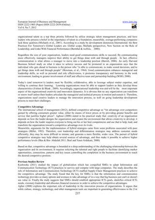 European Journal of Business and Management                                                               www.iiste.org
ISSN 2222-1905 (Paper) ISSN 2222-2839 (Online)
Vol 4, No.7, 2012


organizational talent as a top three priority followed by utilize strategic talent management practices, and have
leaders who possess a belief in the importance of talent as a foundation; meanwhile, average-performing companies
lack these qualities (Michaels et al., 2001). According to a study by development dimension International; the Best
Practices For Tomorrow's Global Leaders are: Global scope, Multiple perspectives, New Section on the Role of
Leadership, and Links With Financial Performance (Bernthal & wellins, 2006).

Regardless the size of your organization, leaders need good communications skills to succeed, By communicating
more effectively, managers improve their ability to get things done with and through people . In fact, effective
communication is what allows a manager to move into a leadership position (Barrett, 2006). An early Harvard
Business School study on what it takes to achieve success and be promoted in an organization says that the
individual who gets ahead in business is the person who “is able to communicate, to make sound decisions, and to
get things done with and through people” (Bowman, et al., 1964). Good communication enhances managerial and
leadership skills, as well as personal and role effectiveness, it promotes transparency and harmony in the work
environment, leading to greater involvement of staff and effective team and partnership building (WHO, 2008).

Today’s (and tomorrow’s) leaders must be flexible, collaborative, able to leverage subject matter expertise, and
willing to continue their learning; Learning organizations must be able to support leaders as they develop those
characteristics (Fulmer & Bleak , 2009). Accordingly, organizational leadership was and will be the most important
aspect of the organizational creativity and innovation dynamics. It is obvious that no any organization can transform
or renew itself unless their leaders articulate the managerial and technical process in motion and sustain it. Therefore,
organizations need creative leaders to manage the innovation process, as well on going leadership development
process to meet their challenges.

Competitive Advantage
The international school of management (2012), defined competitive advantage as "An advantage over competitors
gained by offering consumers greater value, either by means of lower prices or by providing greater benefits and
service that justifies higher prices". Agbour (2008) stated in his practical study that: creativity of an organization
depends on how the leader designs the organization and creates the environment that allows creativity to develop; it
depends on how the leader inspires everyone to bring out his or her best competencies and use that to help, lead, and
transform the organization toward a competitive advantage over its rivals.
Meanwhile, arguments for the implementation of hybrid strategies came from some problems associated with pure
strategies (Miller, 1992). Therefore, cost leadership and differentiation strategies may address customer needs
efficiently; they may be more difficult to imitate; and generate a more flexible, wider view. The pursuit of hybrid
competitive strategies may help obtain several sources of advantage, and thus make it possible to achieve higher
performance levels (Mas & Bin- Abdulah 2011; Beal and Yasai-Ardekani, 2000).

Based on that, competitive advantage is bounded in a deep understanding of the challenging relationship between the
organization and its environment; It requires soliciting the talented and right people to facilitate identifying market
opportunities, connections, patterns and key issues controlling the completion in the business environment to reach
the desired competitive position.

Previous Studies Review
Kushwaha (2011) studied the impact of globalization which has compelled SMEs to adopt Information and
Communication Technology (ICT) practices to survive and compete with large companies. The study describes the
role of Information and Communication Technology (ICT) enabled Supply Chain Management practices to achieve
the competitive advantage. The study found that the key for SMEs is that the information and communication
technology provides so many options and avenues to take advantage of in a way that big business just can't or doesn't
see value in. Finally the study suggests that SMEs should establish appropriate ICTs goals, identifies critical ICTs
needs, visionary leadership and allocates financial resources in order to achieve the competitive advantages.
Agbor (2008) explores the important role of leadership in the innovation process of organizations. It argues that
while culture, strategy, technology, and other management tools are important in generating effectiveness in the 21st
                                                          237
 
