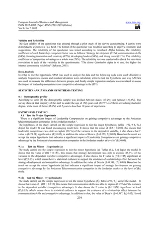 European Journal of Business and Management                                                              www.iiste.org
ISSN 2222-1905 (Paper) ISSN 2222-2839 (Online)
Vol 4, No.7, 2012



Validity and Reliability
The face validity of the questioner was ensured through a pilot study of the survey questionnaire. 8 copies were
distributed to experts in JTC,s field. The format of the questioner was modified according to expert's comments and
suggestions. The reliability of the questioner was tested according to Gronbach Alpha formula, the reliability
coefficient of each leadership competent factor was as follows: Strategy development (91%), communication skills
(84%), fostering innovation and creativity (87%), developing leaders (94%), and hiring talent (81 %). The reliability
coefficient of competitive advantage as a whole was (79%). The reliability test was conducted to check for inter-item
correlation in each of the variables in the questionnaire. "The closer Cronbach's alpha is to one, the higher the
internal consistency reliability" (Sekaran, 2003).

Data Analysis
In order to test the hypothesis, SPSS was used to analyze the data and the following tools were used: descriptive
analysis frequencies, means and standard deviation were calculated, while to test the hypothesis one way ANOVA
was used to measure the differences between groups, and finally simple regression analysis was calculated to assess
the impact of leadership competences on competitive advantage in the (JTI).

STATISTICS ANALYSIS AND HYPOTHESIS TESTING

8.1 Demographic profile
According to table (1) the demographic sample was divided between males (69.2%) and females (30.8%). The
survey showed that majority of the staff is under the age of (50) years old. (85.9 %) of them are holding Bachelor
degree, while most of them (43.6%) with 5years to less than 10 years of experience.

HYPOTHESIS TESTING
   9.1 Test the Major Hypothesis
 "There is a significant impact of Leadership Competencies on gaining competitive advantage by the Jordanian
telecommunication companies in the Jordanian market ".
The hypothesis of the study carried out the simple regression to test the major hypothesis; tables (9a, 9 b, 9c,)
depict the model. It was found encouraging result here. It shows that the value of (R2 = 0.280), this means that
leadership competences was able to explain (28 %) of the variance in the dependent variable, it also shows that F
value is (f=29.58) significant at (P≤ 0.05), in addition the value of Beta is (β=0.529, P≤ 0.05). Based on the result we
accept the major hypothesis that indicates a significant impact of Leadership Competencies on gaining competitive
advantage by the Jordanian telecommunication companies in the Jordanian market at level of (P≤ 0.05).

9.1 a    Test the Minor Hypothesis (a)
The study carried out the simple regression to test the minor hypothesis (a). Tables (9.d, 9.e) depict the model. It
shows that the value of (R2 = 0.153), this means that strategy development was able to explain (15.3%) of the
variance in the dependent variable (competitive advantage). It also shows the F value is (f=13.745) significant at
level (P≤0.05), which mean there is statistical evidence to support the existence of a relationship effect between the
strategy development and competitive advantage. In addition the value of Beta is (β=0.391, (P≤ 0.05). Based on the
result we accept the minor hypothesis (a) that indicates a significant impact of strategy development on gaining
competitive advantage by the Jordanian Telecommunication companies in the Jordanian market at the level of (P≤
0.05).

9.1.b Test the Minor Hypothesis (b)
The study carried out the simple regression to test the minor hypothesis (b). Tables (9.f, 9.j) depict the model. It
shows that value of (R2 = 0.135), this means that communication skills was able to explain (13.5%) of the variance
in the dependent variable (competitive advantage). It also shows the F value is (f=11.828) significant at level
(P≤0.05), which means there is statistical evidence to support the existence of a relationship effect between the
communication skills and competitive advantage. In addition to that, the value of Beta is (β=0.367, P≤ 0.05). Based
                                                         239
 