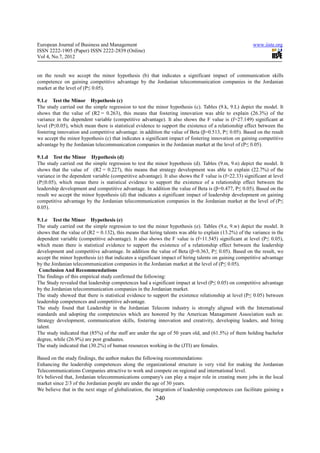 European Journal of Business and Management                                                             www.iiste.org
ISSN 2222-1905 (Paper) ISSN 2222-2839 (Online)
Vol 4, No.7, 2012


on the result we accept the minor hypothesis (b) that indicates a significant impact of communication skills
competence on gaining competitive advantage by the Jordanian telecommunication companies in the Jordanian
market at the level of (P≤ 0.05).

9.1.c Test the Minor Hypothesis (c)
The study carried out the simple regression to test the minor hypothesis (c). Tables (9.k, 9.L) depict the model. It
shows that the value of (R2 = 0.263), this means that fostering innovation was able to explain (26.3%) of the
variance in the dependent variable (competitive advantage). It also shows the F value is (f=27.149) significant at
level (P≤0.05), which mean there is statistical evidence to support the existence of a relationship effect between the
fostering innovation and competitive advantage. in addition the value of Beta (β=0.513, P≤ 0.05). Based on the result
we accept the minor hypothesis (c) that indicates a significant impact of fostering innovation on gaining competitive
advantage by the Jordanian telecommunication companies in the Jordanian market at the level of (P≤ 0.05).

9.1.d Test the Minor Hypothesis (d)
The study carried out the simple regression to test the minor hypothesis (d). Tables (9.m, 9.n) depict the model. It
shows that the value of (R2 = 0.227), this means that strategy development was able to explain (22.7%) of the
variance in the dependent variable (competitive advantage). It also shows the F value is (f=22.33) significant at level
(P≤0.05), which mean there is statistical evidence to support the existence of a relationship effect between the
leadership development and competitive advantage. In addition the value of Beta is (β=0.477, P≤ 0.05). Based on the
result we accept the minor hypothesis (d) that indicates a significant impact of leadership development on gaining
competitive advantage by the Jordanian telecommunication companies in the Jordanian market at the level of (P≤
0.05).

9.1.e Test the Minor Hypothesis (e)
The study carried out the simple regression to test the minor hypothesis (e). Tables (9.e, 9.w) depict the model. It
shows that the value of (R2 = 0.132), this means that hiring talents was able to explain (13.2%) of the variance in the
dependent variable (competitive advantage). It also shows the F value is (f=11.545) significant at level (P≤ 0.05),
which mean there is statistical evidence to support the existence of a relationship effect between the leadership
development and competitive advantage. In addition the value of Beta (β=0.363, P≤ 0.05). Based on the result, we
accept the minor hypothesis (e) that indicates a significant impact of hiring talents on gaining competitive advantage
by the Jordanian telecommunication companies in the Jordanian market at the level of (P≤ 0.05).
 Conclusion And Recommendations
The findings of this empirical study confirmed the following:
The Study revealed that leadership competences had a significant impact at level (P≤ 0.05) on competitive advantage
by the Jordanian telecommunication companies in the Jordanian market.
The study showed that there is statistical evidence to support the existence relationship at level (P≤ 0.05) between
leadership competences and competitive advantage.
The study found that Leadership in the Jordanian Telecom industry is strongly aligned with the International
standards and adopting the competencies which are honored by the American Management Association such as:
Strategy development, communication skills, fostering innovation and creativity, developing leaders, and hiring
talent.
The study indicated that (85%) of the staff are under the age of 50 years old, and (61.5%) of them holding bachelor
degree, while (26.9%) are post graduates.
The study indicated that (30.2%) of human resources working in the (JTI) are females.

Based on the study findings, the author makes the following recommendations:
Enhancing the leadership competences along the organizational structure is very vital for making the Jordanian
Telecommunications Companies attractive to work and compete on regional and international level.
It's believed that, Jordanian telecommunications company's can play a major role in creating more jobs in the local
market since 2/3 of the Jordanian people are under the age of 30 years.
We believe that in the next stage of globalization, the integration of leadership competences can facilitate gaining a
                                                         240
 