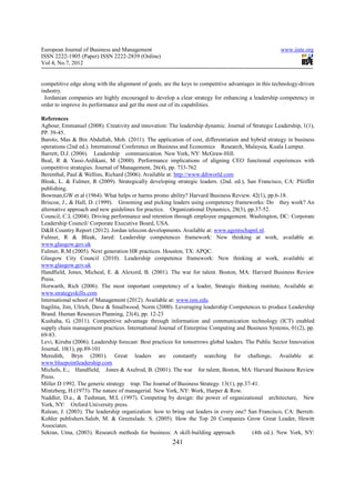 European Journal of Business and Management                                                          www.iiste.org
ISSN 2222-1905 (Paper) ISSN 2222-2839 (Online)
Vol 4, No.7, 2012


competitive edge along with the alignment of goals; are the keys to competitive advantages in this technology-driven
industry.
 Jordanian companies are highly encouraged to develop a clear strategy for enhancing a leadership competency in
order to improve its performance and get the most out of its capabilities.

References
Agbour, Emmanuel (2008). Creativity and innovation: The leadership dynamic. Journal of Strategic Leadership, 1(1),
PP. 39-45.
Baroto, Mas & Bin Abdullah, Moh. (2011). The application of cost, differentiation and hybrid strategy in business
operations (2nd ed.). International Conference on Business and Economics Research, Malaysia, Kuala Lumpur.
Barrett, D.J. (2006). Leadership communication. New York, NY: McGraw-Hill.
Beal, R & Yassi-Ardikani, M (2000). Performance implications of aligning CEO functional experiences with
competitive strategies. Journal of Management, 26(4), pp. 733-762
Berenthal, Paul & Wellins, Richard (2006). Available at: http://www.ddiworld.com
Bleak, L. & Fulmer, R (2009). Strategically developing strategic leaders. (2nd. ed.), San Francisco, CA: Pfeiffer
publishing.
Bowman,GW et al (1964). What helps or harms promo ability? Harvard Business Review. 42(1), pp.6-18.
Briscoe, J., & Hall, D. (1999). Grooming and picking leaders using competency frameworks: Do they work? An
alternative approach and new guidelines for practice. Organizational Dynamics, 28(3), pp.37-52.
Council, C.L (2004). Driving performance and retention through employee engagement. Washington, DC: Corporate
Leadership Council/ Corporate Executive Board, USA.
D&B Country Report (2012). Jordan telecom developments. Available at: www.agentschapnl.nl.
Fulmer, R & Bleak, Jared: Leadership competences framework: New thinking at work, available at:
www.glasgow.gov.uk
Fulmer, R.M (2005). Next generation HR practices. Houston, TX: APQC.
Glasgow City Council (2010). Leadership competence framework: New thinking at work, available at:
www.glasgow.gov.uk
Handfield, Jones, Micheal, E. & Alexord, B. (2001). The war for talent. Boston, MA: Harvard Business Review
Press.
Horwarth, Rich (2006). The most important competency of a leader, Strategic thinking institute, Available at:
www.strategyskills.com
International school of Management (2012). Available at: www.ism.edu.
Itagilita, Jim, Ulrich, Dave & Smallwood, Norm (2000). Leveraging leadership Competences to produce Leadership
Brand. Human Resources Planning, 23(4), pp. 12-23
Kushaha, G. (2011). Competitive advantage through information and communication technology (ICT) enabled
supply chain management practices. International Journal of Enterprise Computing and Business Systems, 01(2), pp.
69-83.
Levi, Kiruba (2006). Leadership forecast: Best practices for tomorrows global leaders. The Public Sector Innovation
Journal, 10(1), pp.89-101
Meredith, Bryn (2001). Great leaders are constantly searching for challenge, Available at:
www.bluepointleadership.com
Michels, E.; Handfield, Jones & Axelrod, B. (2001). The war for talent, Boston, MA: Harvard Business Review
Press.
Miller D 1992. The generic strategy trap. The Journal of Business Strategy. 13(1), pp.37-41.
Mintzberg, H.(1973). The nature of managerial. New York, NY: Work, Harper & Row.
Naddler, D.a., & Tushman, M.L (1997). Competing by design: the power of organizational architecture, New
York, NY: Oxford University press.
Ralean, J. (2003). The leadership organization: how to bring out leaders in every one? San Francisco, CA: Berrett-
Kohler publishers.Salob, M. & Greenslade. S. (2005). How the Top 20 Companies Grow Great Leader, Hewitt
Associates.
Sekran, Uma, (2003). Research methods for business: A skill-building approach            (4th ed.). New York, NY:
                                                       241
 
