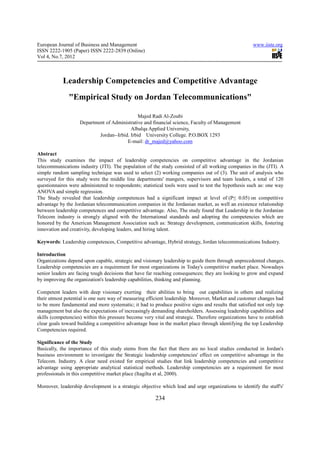 European Journal of Business and Management                                                           www.iiste.org
ISSN 2222-1905 (Paper) ISSN 2222-2839 (Online)
Vol 4, No.7, 2012



            Leadership Competencies and Competitive Advantage
               "Empirical Study on Jordan Telecommunications"

                                               Majed Radi Al-Zoubi
                    Department of Administrative and financial science, Faculty of Management
                                           Albalqa Applied University,
                            Jordan--Irbid. Irbid University College. P.O.BOX 1293
                                         E-mail: dr_majed@yahoo.com

Abstract
This study examines the impact of leadership competencies on competitive advantage in the Jordanian
telecommunications industry (JTI). The population of the study consisted of all working companies in the (JTI). A
simple random sampling technique was used to select (2) working companies out of (3). The unit of analysis who
surveyed for this study were the middle line departments' mangers, supervisors and team leaders, a total of 120
questionnaires were administered to respondents; statistical tools were used to test the hypothesis such as: one way
ANOVA and simple regression.
The Study revealed that leadership competences had a significant impact at level of (P≤ 0.05) on competitive
advantage by the Jordanian telecommunication companies in the Jordanian market, as well an existence relationship
between leadership competences and competitive advantage. Also, The study found that Leadership in the Jordanian
Telecom industry is strongly aligned with the International standards and adopting the competencies which are
honored by the American Management Association such as: Strategy development, communication skills, fostering
innovation and creativity, developing leaders, and hiring talent.

Keywords: Leadership competences, Competitive advantage, Hybrid strategy, Jordan telecommunications Industry.

Introduction
Organizations depend upon capable, strategic and visionary leadership to guide them through unprecedented changes.
Leadership competencies are a requirement for most organizations in Today's competitive market place. Nowadays
senior leaders are facing tough decisions that have far reaching consequences; they are looking to grow and expand
by improving the organization's leadership capabilities, thinking and planning.

Competent leaders with deep visionary exerting their abilities to bring out capabilities in others and realizing
their utmost potential is one sure way of measuring efficient leadership. Moreover, Market and customer changes had
to be more fundamental and more systematic; it had to produce positive signs and results that satisfied not only top
management but also the expectations of increasingly demanding shareholders. Assessing leadership capabilities and
skills (competencies) within this pressure become very vital and strategic. Therefore organizations have to establish
clear goals toward building a competitive advantage base in the market place through identifying the top Leadership
Competencies required.

Significance of the Study
Basically, the importance of this study stems from the fact that there are no local studies conducted in Jordan's
business environment to investigate the Strategic leadership competencies' effect on competitive advantage in the
Telecom. Industry. A clear need existed for empirical studies that link leadership competencies and competitive
advantage using appropriate analytical statistical methods. Leadership competencies are a requirement for most
professionals in this competitive market place (Itagilta et al, 2000).

Moreover, leadership development is a strategic objective which lead and urge organizations to identify the staff's'

                                                        234
 