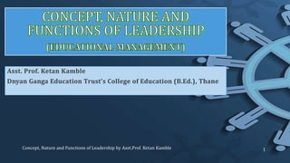 Asst. Prof. Ketan Kamble
Dnyan Ganga Education Trust’s College of Education (B.Ed.), Thane
Concept, Nature and Functions of Leadership by Asst.Prof. Ketan Kamble 1
 