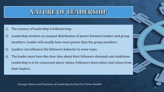 1) The essence of leadership is followership.
2) Leadership involves an unequal distribution of power between leaders and group
members. Leader will usually have more power than the group members.
3) Leaders can influence the followers behavior in some ways.
4) The leader must have the clear idea about their followers demands and ambitions.
Leadership is to be concerned about values. Followers learn ethics and values from
their leaders.
Concept, Nature and Functions of Leadership by Asst.Prof. Ketan Kamble
3
 