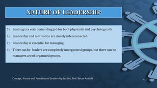5) Leading is a very demanding job for both physically and psychologically.
6) Leadership and motivation are closely interconnected.
7) Leadership is essential for managing.
8) There can be leaders are completely unorganized groups, but there can be
managers are of organized groups.
Concept, Nature and Functions of Leadership by Asst.Prof. Ketan Kamble 4
 