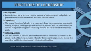 1) Setting Goals :
 Leader is expected to perform creative function of laying out goals and policies to
persuade the subordinates to work with zeal and confidence.
2) Organizing :
 The second function of a leader is to create and shape the organization on scientific
lines by assigning roles appropriate to individual abilities with the view to make its
various components to operate sensitively towards the achievement of enterprise
goals.
3) Initiating Action:
 The next function of a leader is to take the initiative in all matters of interest to the
group. He should not depend upon others for decision and judgment. He should float
new ideas and his decisions should reflect original thinking.
Concept, Nature and Functions of Leadership by Asst.Prof. Ketan Kamble
5
 