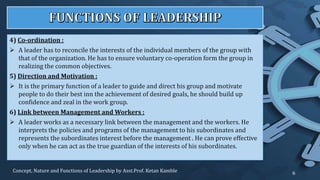 4) Co-ordination :
 A leader has to reconcile the interests of the individual members of the group with
that of the organization. He has to ensure voluntary co-operation form the group in
realizing the common objectives.
5) Direction and Motivation :
 It is the primary function of a leader to guide and direct his group and motivate
people to do their best inn the achievement of desired goals, he should build up
confidence and zeal in the work group.
6) Link between Management and Workers :
 A leader works as a necessary link between the management and the workers. He
interprets the policies and programs of the management to his subordinates and
represents the subordinates interest before the management . He can prove effective
only when he can act as the true guardian of the interests of his subordinates.
Concept, Nature and Functions of Leadership by Asst.Prof. Ketan Kamble 6
 