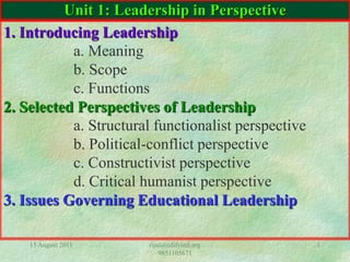 15 August 2011 rijal@edifyintl.org
9851105671
1
Unit 1: Leadership in Perspective
1. Introducing Leadership
a. Meaning
b. Scope
c. Functions
2. Selected Perspectives of Leadership
a. Structural functionalist perspective
b. Political-conflict perspective
c. Constructivist perspective
d. Critical humanist perspective
3. Issues Governing Educational Leadership
 