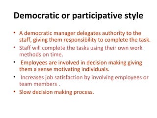 Democratic or participative style
• A democratic manager delegates authority to the
staff, giving them responsibility to complete the task.
• Staff will complete the tasks using their own work
methods on time.
• Employees are involved in decision making giving
them a sense motivating individuals.
• Increases job satisfaction by involving employees or
team members .
• Slow decision making process.
 