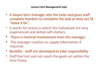 Laissez Faire Management style
• A laissez faire manager sets the tasks and gives staff
complete freedom to complete the task as they see fit.
“leave it be”.
• It works for teams in which the individuals are very
experienced and skilled self-starters.
• There is minimal involvement from the manager.
• The manager coaches or supply information if
required.
• Benefits - staff are developed to take responsibility .
• Staff feel lost and not reach the goals set within the
time frame
 
