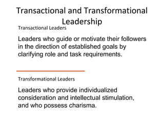 Transactional and Transformational
Leadership
Transactional Leaders
Leaders who guide or motivate their followers
in the direction of established goals by
clarifying role and task requirements.
Transformational Leaders
Leaders who provide individualized
consideration and intellectual stimulation,
and who possess charisma.
 