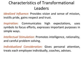 Characteristics of Transformational
Leaders
Idealized Influence: Provides vision and sense of mission,
instills pride, gains respect and trust.
Inspiration: Communicates high expectations, uses
symbols to focus efforts, expresses important purposes in
simple ways.
Intellectual Stimulation: Promotes intelligence, rationality,
and careful problem solving.
Individualized Consideration: Gives personal attention,
treats each employee individually, coaches, advises.
 