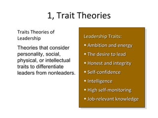 1, Trait Theories
Leadership TraitsLeadership Traits::
• Ambition and energyAmbition and energy
• The desire to leadThe desire to lead
• Honest and integrityHonest and integrity
• Self-confidenceSelf-confidence
• IntelligenceIntelligence
• High self-monitoringHigh self-monitoring
• Job-relevant knowledgeJob-relevant knowledge
Leadership TraitsLeadership Traits::
• Ambition and energyAmbition and energy
• The desire to leadThe desire to lead
• Honest and integrityHonest and integrity
• Self-confidenceSelf-confidence
• IntelligenceIntelligence
• High self-monitoringHigh self-monitoring
• Job-relevant knowledgeJob-relevant knowledge
Traits Theories of
Leadership
Theories that consider
personality, social,
physical, or intellectual
traits to differentiate
leaders from nonleaders.
 