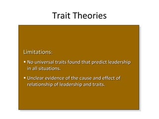 Trait Theories
LimitationsLimitations::
• No universal traits found that predict leadershipNo universal traits found that predict leadership
in all situations.in all situations.
• Unclear evidence of the cause and effect ofUnclear evidence of the cause and effect of
relationship of leadership and traits.relationship of leadership and traits.
LimitationsLimitations::
• No universal traits found that predict leadershipNo universal traits found that predict leadership
in all situations.in all situations.
• Unclear evidence of the cause and effect ofUnclear evidence of the cause and effect of
relationship of leadership and traits.relationship of leadership and traits.
 