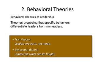 2. Behavioral Theories
• Trait theory:Trait theory:
Leaders are born, not made.Leaders are born, not made.
• Behavioral theory:Behavioral theory:
Leadership traits can be taught.Leadership traits can be taught.
• Trait theory:Trait theory:
Leaders are born, not made.Leaders are born, not made.
• Behavioral theory:Behavioral theory:
Leadership traits can be taught.Leadership traits can be taught.
Behavioral Theories of Leadership
Theories proposing that specific behaviors
differentiate leaders from nonleaders.
 