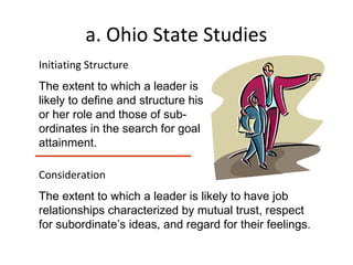 a. Ohio State Studies
Initiating Structure
The extent to which a leader is
likely to define and structure his
or her role and those of sub-
ordinates in the search for goal
attainment.
Consideration
The extent to which a leader is likely to have job
relationships characterized by mutual trust, respect
for subordinate’s ideas, and regard for their feelings.
 