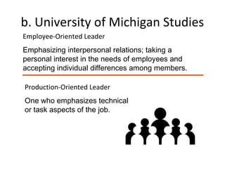 b. University of Michigan Studies
Employee-Oriented Leader
Emphasizing interpersonal relations; taking a
personal interest in the needs of employees and
accepting individual differences among members.
Production-Oriented Leader
One who emphasizes technical
or task aspects of the job.
 