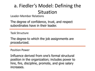 a. Fiedler’s Model: Defining the
               Situation
Leader-Member Relations
The degree of confidence, trust, and respect
subordinates have in their leader.

Task Structure
The degree to which the job assignments are
procedurized.

Position Power
Influence derived from one’s formal structural
position in the organization; includes power to
hire, fire, discipline, promote, and give salary
increases.
 