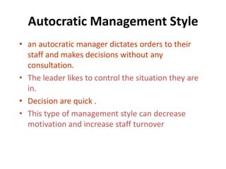 Autocratic Management Style
• an autocratic manager dictates orders to their
  staff and makes decisions without any
  consultation.
• The leader likes to control the situation they are
  in.
• Decision are quick .
• This type of management style can decrease
  motivation and increase staff turnover
 