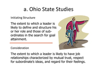 a. Ohio State Studies
Initiating Structure
The extent to which a leader is
likely to define and structure his
or her role and those of sub-
ordinates in the search for goal
attainment.

Consideration
The extent to which a leader is likely to have job
relationships characterized by mutual trust, respect
for subordinate’s ideas, and regard for their feelings.
 