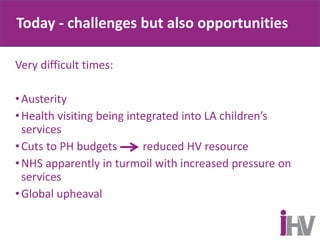 Today - challenges but also opportunities
Very difficult times:
•Austerity
•Health visiting being integrated into LA children’s
services
•Cuts to PH budgets reduced HV resource
•NHS apparently in turmoil with increased pressure on
services
•Global upheaval
 