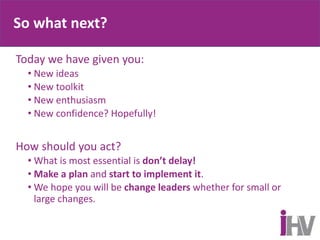 So what next?
Today we have given you:
• New ideas
• New toolkit
• New enthusiasm
• New confidence? Hopefully!
How should you act?
• What is most essential is don’t delay!
• Make a plan and start to implement it.
• We hope you will be change leaders whether for small or
large changes.
 