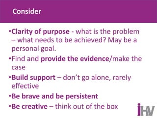 Consider
•Clarity of purpose - what is the problem
– what needs to be achieved? May be a
personal goal.
•Find and provide the evidence/make the
case
•Build support – don’t go alone, rarely
effective
•Be brave and be persistent
•Be creative – think out of the box
 