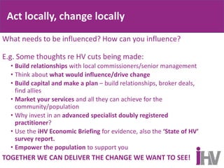 Act locally, change locally
What needs to be influenced? How can you influence?
E.g. Some thoughts re HV cuts being made:
• Build relationships with local commissioners/senior management
• Think about what would influence/drive change
• Build capital and make a plan – build relationships, broker deals,
find allies
• Market your services and all they can achieve for the
community/population
• Why invest in an advanced specialist doubly registered
practitioner?
• Use the iHV Economic Briefing for evidence, also the ‘State of HV’
survey report.
• Empower the population to support you
TOGETHER WE CAN DELIVER THE CHANGE WE WANT TO SEE!
 