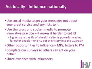 Act locally - Influence nationally
•Use social media to get your messages out about
your great service and any risks to it
•Use the press and spoken media to promote
innovative practice – it makes it harder to cut it!
• E.g. A day in the life of a health visitor is powerful reading
for other people – one HV got their story into the Guardian
•Other opportunities to influence – MPs, letters to PM
•Complete our surveys so others can act on your
behalf
•Share evidence with influencers
 