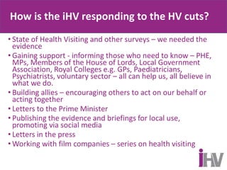 How is the iHV responding to the HV cuts?
• State of Health Visiting and other surveys – we needed the
evidence
• Gaining support - informing those who need to know – PHE,
MPs, Members of the House of Lords, Local Government
Association, Royal Colleges e.g. GPs, Paediatricians,
Psychiatrists, voluntary sector – all can help us, all believe in
what we do.
• Building allies – encouraging others to act on our behalf or
acting together
• Letters to the Prime Minister
• Publishing the evidence and briefings for local use,
promoting via social media
• Letters in the press
• Working with film companies – series on health visiting
 