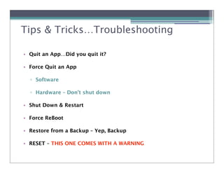 Tips & Tricks…Troubleshooting

• Quit an App…Did you quit it?

• Force Quit an App

  ! Software

  ! Hardware – Don’t shut down

• Shut Down & Restart

• Force ReBoot

• Restore from a Backup – Yep, Backup

• RESET – THIS ONE COMES WITH A WARNING
 