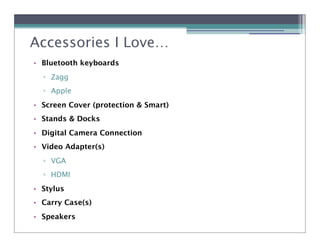 Accessories I Love…
• Bluetooth keyboards
  ! Zagg
  ! Apple
• Screen Cover (protection & Smart)
• Stands & Docks
• Digital Camera Connection
• Video Adapter(s)
  ! VGA
  ! HDMI
• Stylus
• Carry Case(s)
• Speakers
 