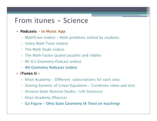 From itunes - Science
               Math
• Podcasts - in Music App
  ! MathTrain (video) - Math problems solved by students
  ! Video Math Tutor (video)
  ! The Math Dude (video)
  ! The Math Factor (audio) puzzles and riddles
  ! Mr A’s Geometry Podcast (video)
  ! AH Geometry Podcasts (video)
• iTunes U –
  ! Khan Academy - Different subscriptions for each area
  ! Solving Systems of Linear Equations - Combines video and text
  ! Arizona State (Science Studio – Life Sciences)
  ! Khan Academy (Physics)
  ! Go Figure - Ohio State Geometry (A Twist on teaching)
 
