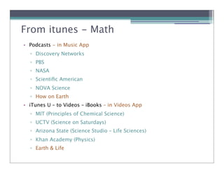 From itunes - Science
              Math
• Podcasts - in Music App
  ! Discovery Networks
  ! PBS
  ! NASA
  ! Scientiﬁc American
  ! NOVA Science
  ! How on Earth
• iTunes U – to Videos – iBooks – in Videos App
  ! MIT (Principles of Chemical Science)
  ! UCTV (Science on Saturdays)
  ! Arizona State (Science Studio – Life Sciences)
  ! Khan Academy (Physics)
  ! Earth & Life
 