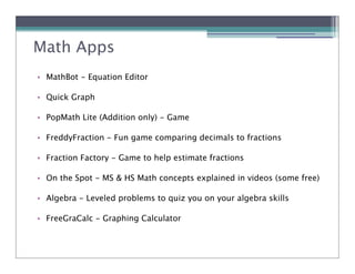 Math Apps
• MathBot - Equation Editor

• Quick Graph

• PopMath Lite (Addition only) - Game

• FreddyFraction - Fun game comparing decimals to fractions

• Fraction Factory - Game to help estimate fractions

• On the Spot - MS & HS Math concepts explained in videos (some free)

• Algebra - Leveled problems to quiz you on your algebra skills

• FreeGraCalc - Graphing Calculator
 
