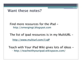 Want these notes?


 Find more resources for the iPad -
   http://emergingt.blogspot.com

 The list of ipad resources is in my MultiURL –
  http://www.multiurl.com/l/aJP


Teach with Your iPad Wiki gives lots of ideas -
  ! http://teachwithyouripad.wikispaces.com/
 