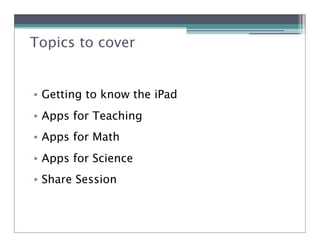 Topics to cover


• Getting to know the iPad
• Apps for Teaching
• Apps for Math
• Apps for Science
• Share Session
 