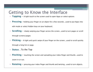 Getting to Know the Interface
• Tapping -     A light touch to the screen used to open Apps or select options


• Pressing - holding your ﬁnger on an object for a few seconds...used to put Apps into

  edit mode or select hidden keys on your keyboard.

• Scrolling -    slowly swiping your ﬁnger across the screen...used to turn pages or scroll

  through screens/pages

• Flicking -    A light and quick swipe of your ﬁnger on the screen...used to scroll quickly

  through a long list or page.

• Status…To the Top

• Pinching -     touching the screen and spreading your index ﬁnger and thumb...used to

  zoom in or out.

• Rotating -     pressing your index ﬁnger and thumb and twisting...used to turn objects.
 
