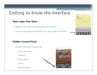 Getting to Know the Interface
• Open Apps Stay Open

  !   Double-Tap Home to see what Apps are running

  !   Close running Apps by pressing on an app to edit, then click -




• Hidden Control Panel

  !   Double-Tap Home & Swipe Left

      !   Lock or Mute option

      !   Brightness

      !   Player Controls

      !   Volume

      !   Open Music App
 