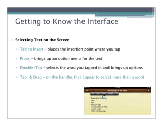 Getting to Know the Interface

• Selecting Text on the Screen

  ! Tap to Insert - places the insertion point where you tap

  ! Press - brings up an option menu for the text

  ! Double-Tap - selects the word you tapped in and brings up options

  ! Tap & Drag - on the handles that appear to select more than a word
 