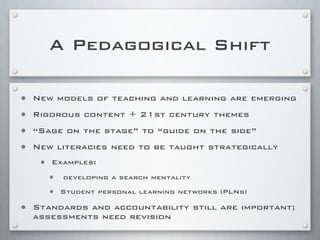 A Pedagogical Shift
• New models of teaching and learning are emerging
• Rigorous content + 21st century themes
• “Sage on the stage” to “guide on the side”
• New literacies need to be taught strategically
• Examples:
• developing a search mentality
• Student personal learning networks (PLNs)
• Standards and accountability still are important;
assessments need revision
 