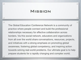 Mission
The Global Education Conference Network is a community of
practice where people connect and build the professional
relationships necessary for eﬀective collaboration across
borders. Via this social network, educators and organizations
from all over the world share conversations, resources, projects,
and initiatives with a strong emphasis on promoting global
awareness, fostering global competency, and inspiring action
towards solving real-world problems. Our ultimate goal is to help
prepare students for a rapidly changing and complex world.
 