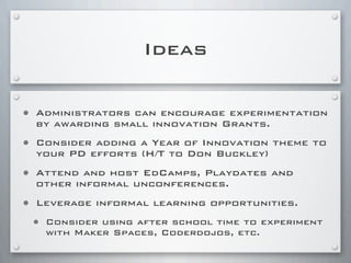 Ideas
• Administrators can encourage experimentation
by awarding small innovation Grants.
• Consider adding a Year of Innovation theme to
your PD efforts (H/T to Don Buckley)
• Attend and host EdCamps, Playdates and
other informal unconferences.
• Leverage informal learning opportunities.
• Consider using after school time to experiment
with Maker Spaces, Coderdojos, etc.
 