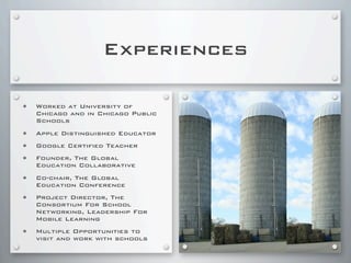 Experiences
• Worked at University of
Chicago and in Chicago Public
Schools
• Apple Distinguished Educator
• Google Certified Teacher
• Founder, The Global
Education Collaborative
• Co-chair, The Global
Education Conference
• Project Director, The
Consortium For School
Networking, Leadership For
Mobile Learning
• Multiple Opportunities to
visit and work with schools
 