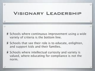 Schools where continuous improvement using a wide
variety of criteria is the bottom line.
Schools that see their role is to educate, enlighten,
and support kids and their families.
Schools where intellectual curiosity and variety is
valued, where educating for compliance is not the
norm.
Visionary Leadership
 