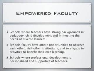 Empowered Faculty
Schools where teachers have strong backgrounds in
pedagogy, child development and in meeting the
needs of diverse learners.
Schools faculty have ample opportunities to observe
each other, visit other institutions, and to engage in
activities to beneﬁt their own learning.
Schools where professional development is
personalized and supportive of teachers.
 