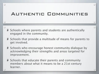 Authentic Communities
Schools where parents and students are authentically
engaged in the community.
Schools that provide a multitude of means for parents to
get involved.
Schools who encourage honest community dialogue by
acknowledging their strengths and areas targeted for
improvement.
Schools that educate their parents and community
members about what it means to be a 21st century
learner.
 